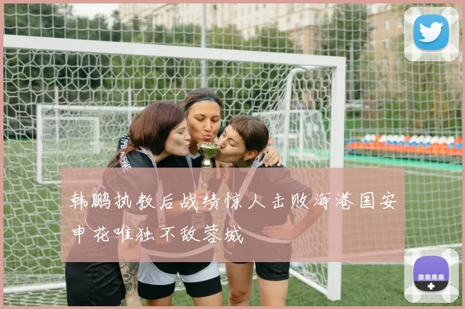 韩鹏执教后战绩惊人击败海港国安申花唯独不敌蓉城