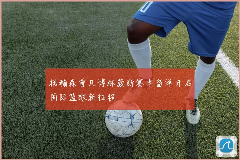 杨瀚森曾凡博林葳新赛季留洋开启国际篮球新征程