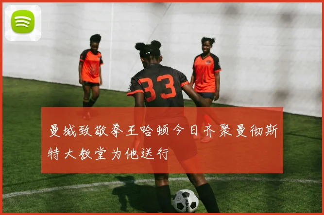 曼城致敬拳王哈顿今日齐聚曼彻斯特大教堂为他送行