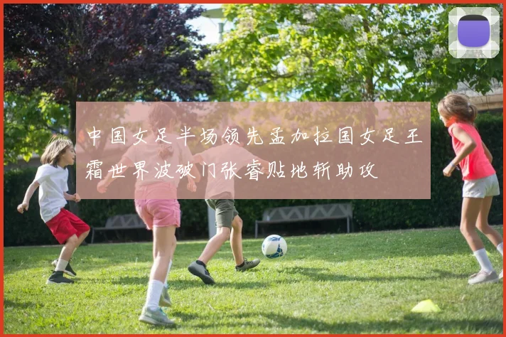 中国女足半场领先孟加拉国女足王霜世界波破门张睿贴地斩助攻