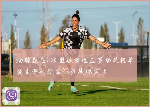 杨瀚森在G联盟逐渐适应赛场风格单场表现创新高22分展现实力