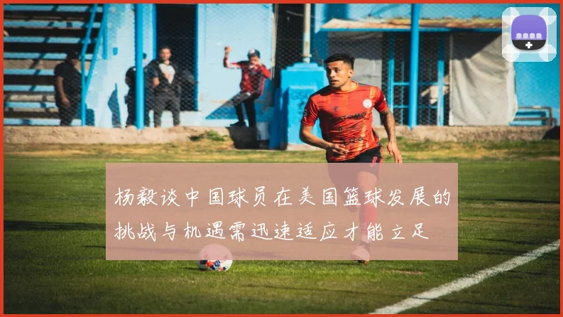杨毅谈中国球员在美国篮球发展的挑战与机遇需迅速适应才能立足