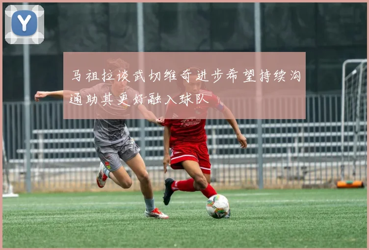 马祖拉谈武切维奇进步希望持续沟通助其更好融入球队