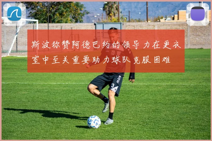 斯波称赞阿德巴约的领导力在更衣室中至关重要助力球队克服困难