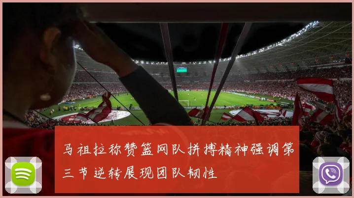 马祖拉称赞篮网队拼搏精神强调第三节逆转展现团队韧性