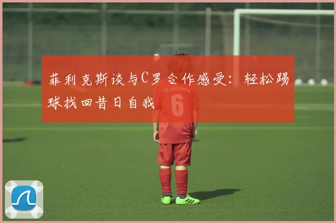 菲利克斯谈与C罗合作感受：轻松踢球找回昔日自我