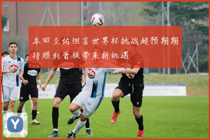 本田圭佑坦言世界杯挑战超预期期待顺利晋级带来新机遇