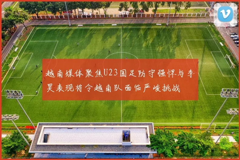 越南媒体聚焦U23国足防守强悍与李昊表现将令越南队面临严峻挑战