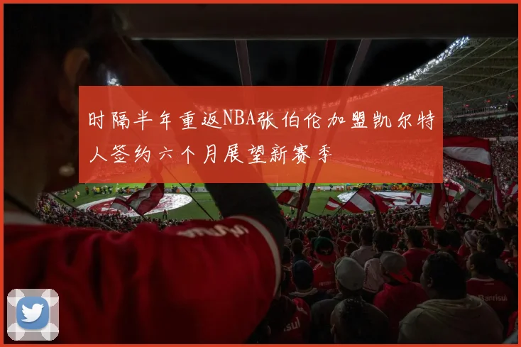 时隔半年重返NBA张伯伦加盟凯尔特人签约六个月展望新赛季