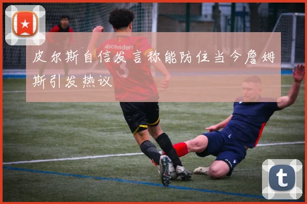 皮尔斯自信发言称能防住当今詹姆斯引发热议
