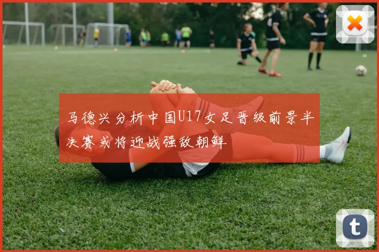马德兴分析中国U17女足晋级前景半决赛或将迎战强敌朝鲜