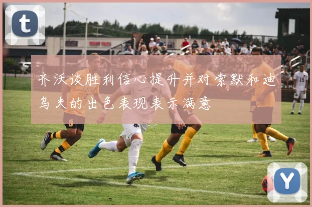 齐沃谈胜利信心提升并对索默和迪乌夫的出色表现表示满意