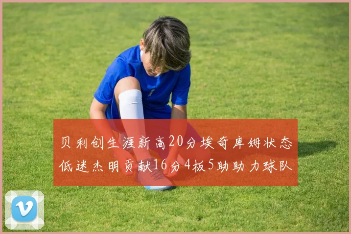 贝利创生涯新高20分埃奇库姆状态低迷杰明贡献16分4板5助助力球队