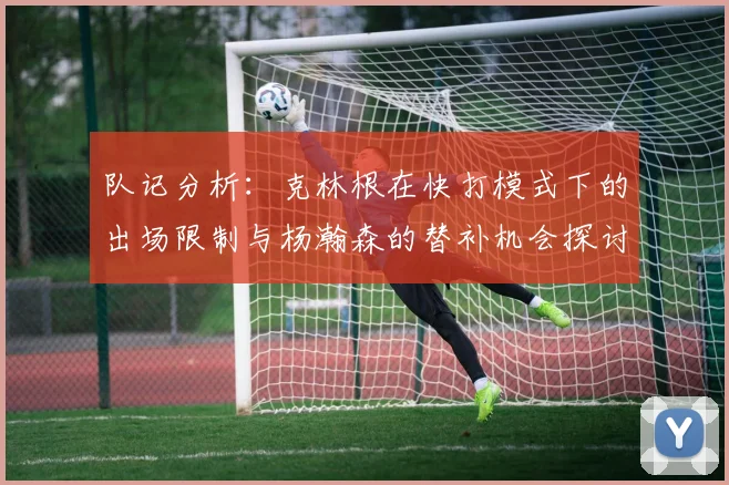 队记分析：克林根在快打模式下的出场限制与杨瀚森的替补机会探讨