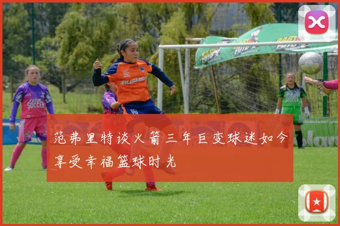 范弗里特谈火箭三年巨变球迷如今享受幸福篮球时光