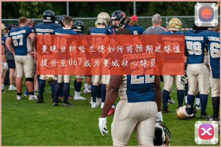 曼晚分析哈兰德如何将预期进球值提升至067成为曼城核心球员
