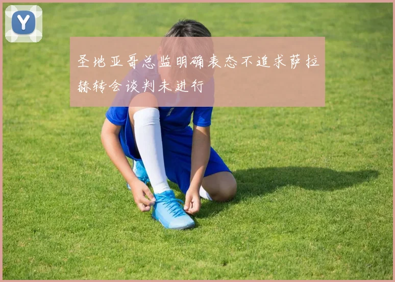 圣地亚哥总监明确表态不追求萨拉赫转会谈判未进行