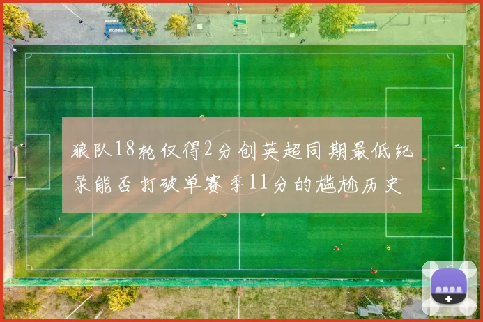 狼队18轮仅得2分创英超同期最低纪录能否打破单赛季11分的尴尬历史