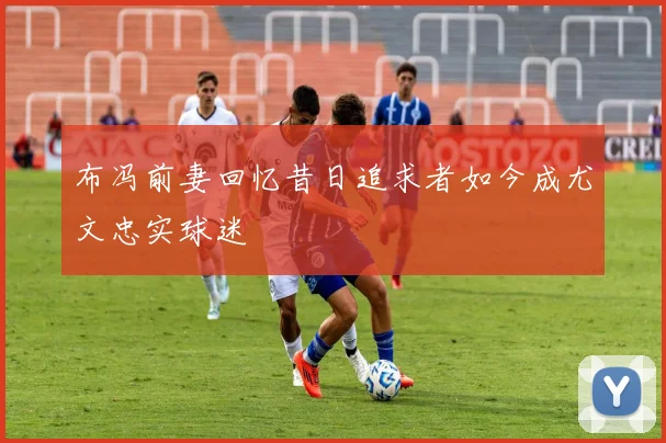 布冯前妻回忆昔日追求者如今成尤文忠实球迷