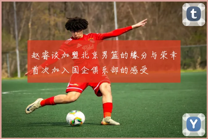 赵睿谈加盟北京男篮的缘分与荣幸首次加入国企俱乐部的感受