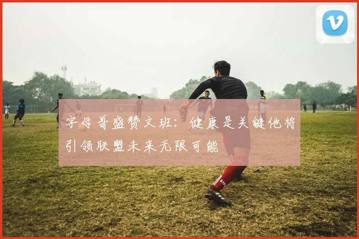 字母哥盛赞文班：健康是关键他将引领联盟未来无限可能