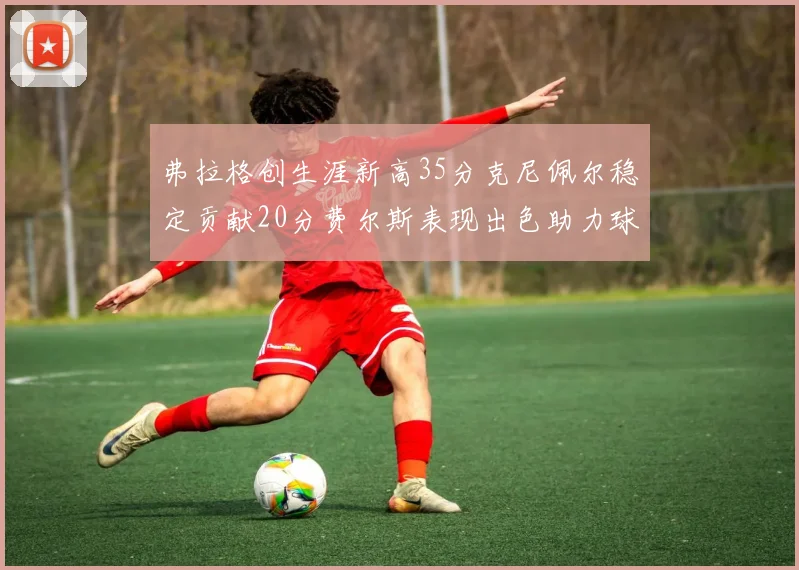 弗拉格创生涯新高35分克尼佩尔稳定贡献20分费尔斯表现出色助力球队