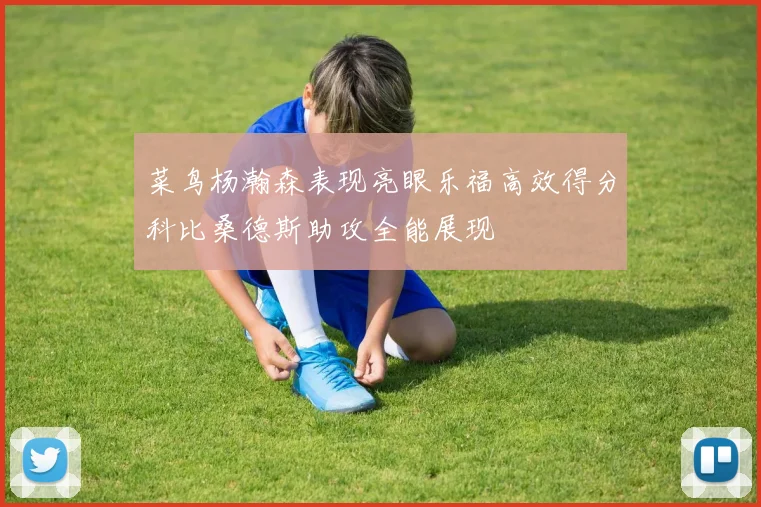 菜鸟杨瀚森表现亮眼乐福高效得分科比桑德斯助攻全能展现