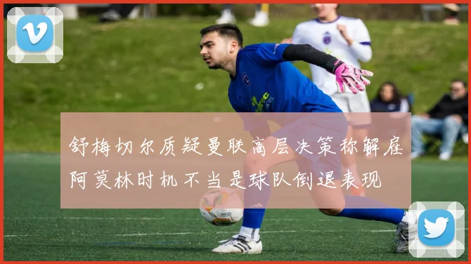 舒梅切尔质疑曼联高层决策称解雇阿莫林时机不当是球队倒退表现