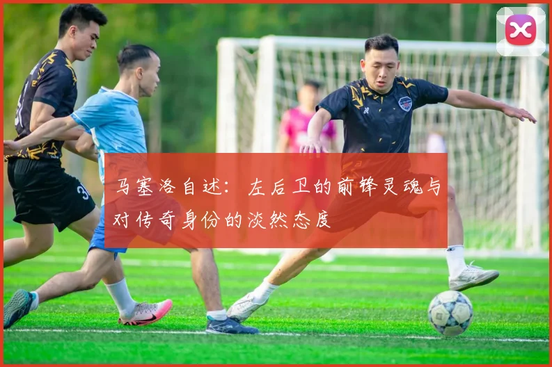 马塞洛自述：左后卫的前锋灵魂与对传奇身份的淡然态度