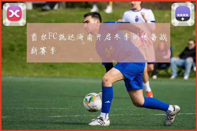 首尔FC抵达海南开启冬季训练备战新赛季
