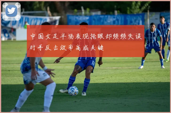 中国女足半场表现抢眼却频频失误对手反击效率高成关键