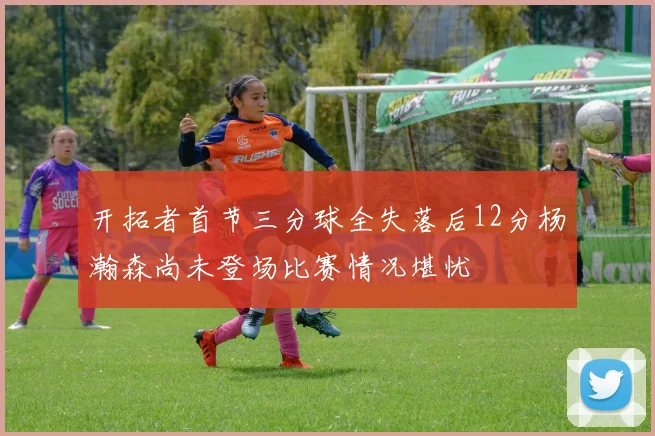 开拓者首节三分球全失落后12分杨瀚森尚未登场比赛情况堪忧