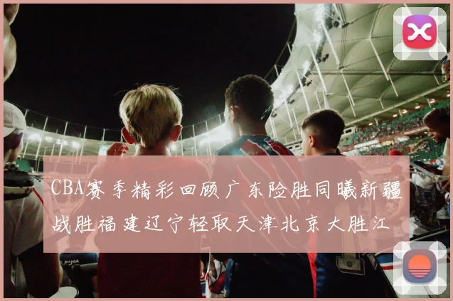 CBA赛季精彩回顾广东险胜同曦新疆战胜福建辽宁轻取天津北京大胜江苏