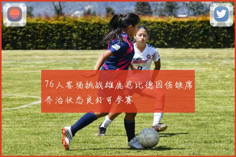 76人客场挑战雄鹿恩比德因伤缺席乔治状态良好可参赛