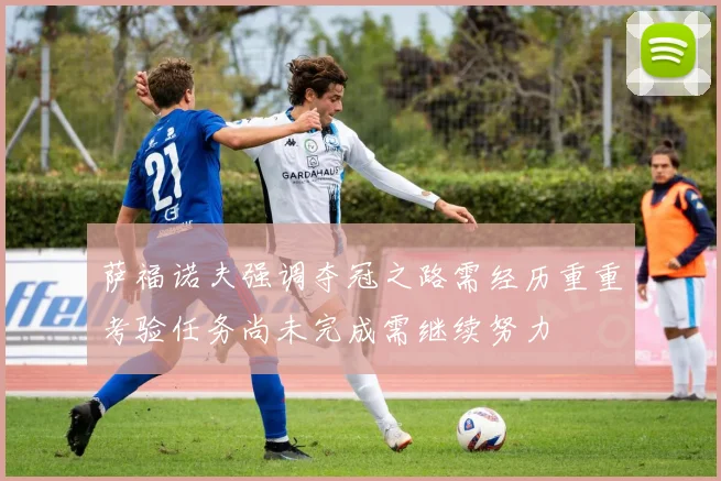 萨福诺夫强调夺冠之路需经历重重考验任务尚未完成需继续努力