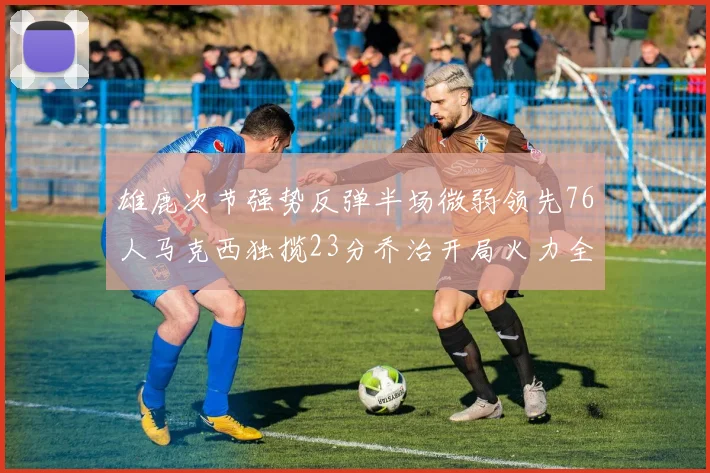 雄鹿次节强势反弹半场微弱领先76人马克西独揽23分乔治开局火力全开